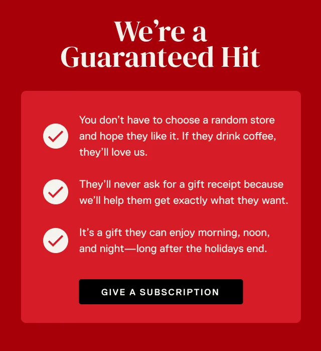 We’re a Guaranteed Hit. You don’t have to choose a random store and hope they like it. If they drink coffee, they’ll love us. They’ll never ask for a gift receipt because we’ll help them get exactly what they want.It’s a gift they can enjoy morning, noon, and night—long after the holidays end.
