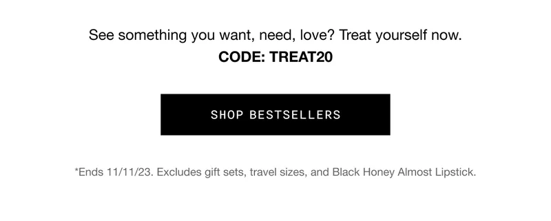 See something you want, need, love? Treat yourself now. CODE: discount code | SHOP BESTSELLERS | *Ends 11/11/23. Excludes gift sets, travel sizes, and Black Honey Almost Lipstick.