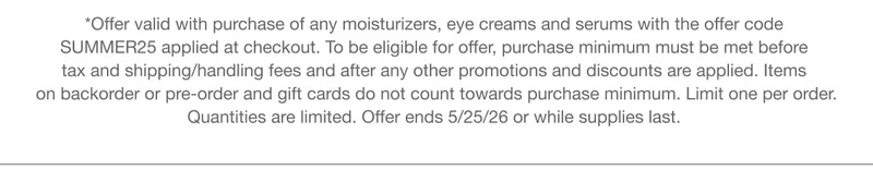 *Offer valid with purchase of any moisturizers, eye creams and serums with the offer code discount code applied at checkout. To be eligible for offer, purchase minimum must be met before tax and shipping/handling fees and after any other promotions and discounts are applied. Items on backorder or pre-order and gift cards do not count towards purchase minimum. Limit one per order. Quantities are limited. Offer ends 5/25/26 or while supplies last.