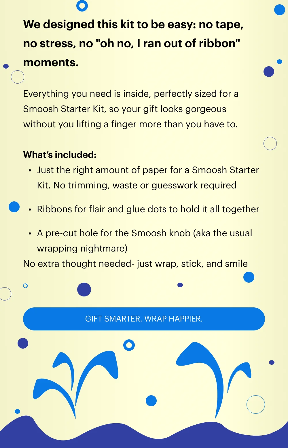 We designed this kit to be easy: no tape, no stress, no "oh no, I ran out of ribbon" moments.  Everything you need is inside, perfectly sized for a Smoosh Starter Kit, so your gift looks gorgeous  without you lifting a finger more than you have to.  What’s included: Just the right amount of paper for a Smoosh Starter Kit. No trimming, waste or guesswork required Ribbons for flair and glue dots to hold it all together A pre-cut hole for the Smoosh knob (aka the usual wrapping nightmare) No extra thought needed- just wrap, stick, and smile.