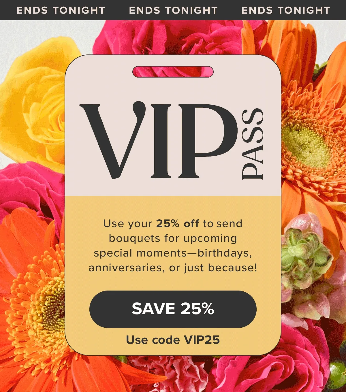 VIP PASS -- ENDS TONIGHT! Use your 25% off to send bouquets for upcoming special moments—birthdays, anniversaries, or just because! Save 25% -- use code VIP25