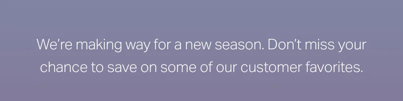 We're making way for a new season. Don't miss your chance to save on some of our customer favorites.