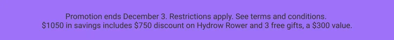 Promotion ends December 3. Restrictions apply. See terms and conditions. $1050 in savings includes $750 discount on Hydrow Rower and 3 free gifts, a $300 value.
