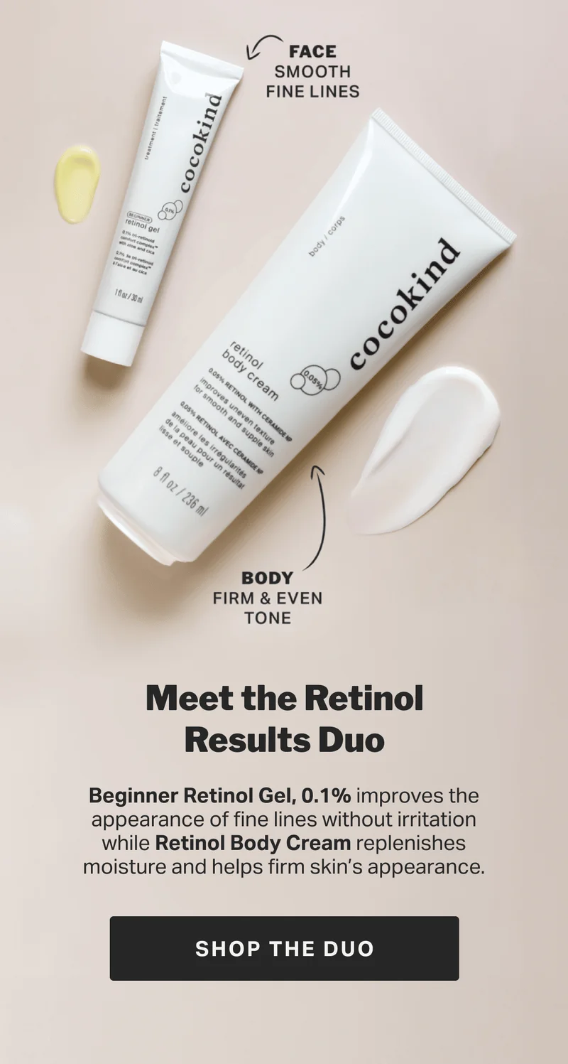 Meet the Retinol Results Duo Beginner Retinol Gel, 0.1% improves the appearance of fine lines without irritation while Retinol Body Cream replenishes moisture and helps firm skin’s appearance. SHOP THE DUO