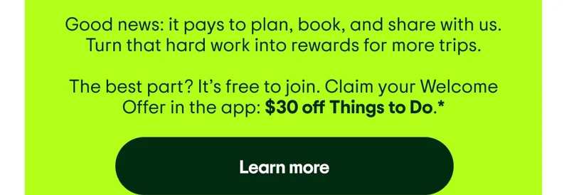 Good news: it pays to plan, book, and share with us. Turn that hard work into rewards for more trips. The best part? It’s free to join. Claim your Welcome Offer in the app: $30 off Things to Do.* Learn more