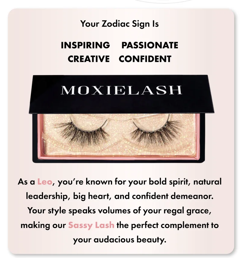 As a Leo, you’re known for your bold spirit, natural leadership, big heart, and confident demeanor. Your style speaks volumes of your regal grace, making our Happy Lash the perfect complement to your audacious beauty.