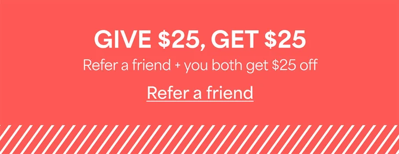 GIVE $25, GET&nbsp;$25. Refer&nbsp;a friend + you both get $25&nbsp;off. Refer&nbsp;a&nbsp;friend