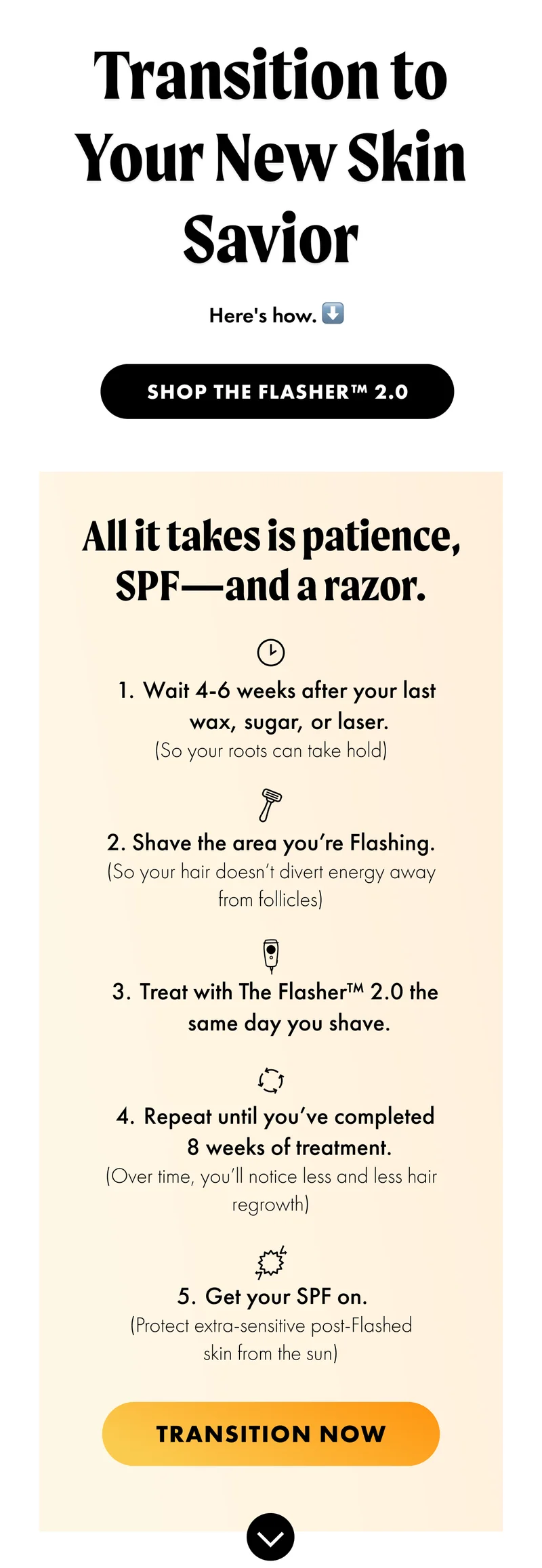 H1: Transition to Your New Skin Savior S1: Here’s how. ⬇️ CTA1: SHOP THE FLASHER™ 2.0 S2: All it takes is patience, SPF—and a razor. [Clock Icon] Wait 4-6 weeks after your last wax, sugar, or laser. (So your roots can take hold) [Razor Icon] Shave the area you’re Flashing. (So your hair doesn’t divert energy away from follicles) [Flasher Icon] Treat with The Flasher™ 2.0 the same day you shave. [Repeat icon]Repeat until you’ve completed 8 weeks of treatment. (Over time, you’ll notice less and less hair regrowth) [UV Protection Icon] Get your SPF on. (Protect extra-sensitive post-Flashed skin from the sun) CTA2: TRANSITION NOW