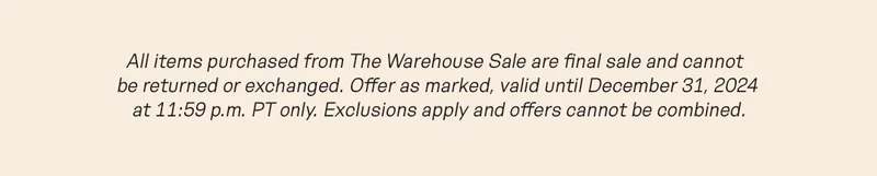 All items purchased from The Warehouse Sale are final sale and cannot be returned or exchanged. Offer as marked, valid until December 31, 2024 at 11:59 p.m. PT only. Exclusions apply and offers cannot be combined.