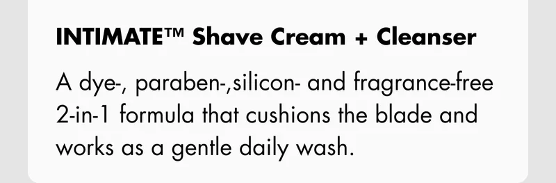 INTIMATE™ Shave Cream + Cleanser (150 mL) – A dye-, paraben-,silicon- and fragrance-free 2-in-1 formula that cushions the blade and works as a gentle daily wash.