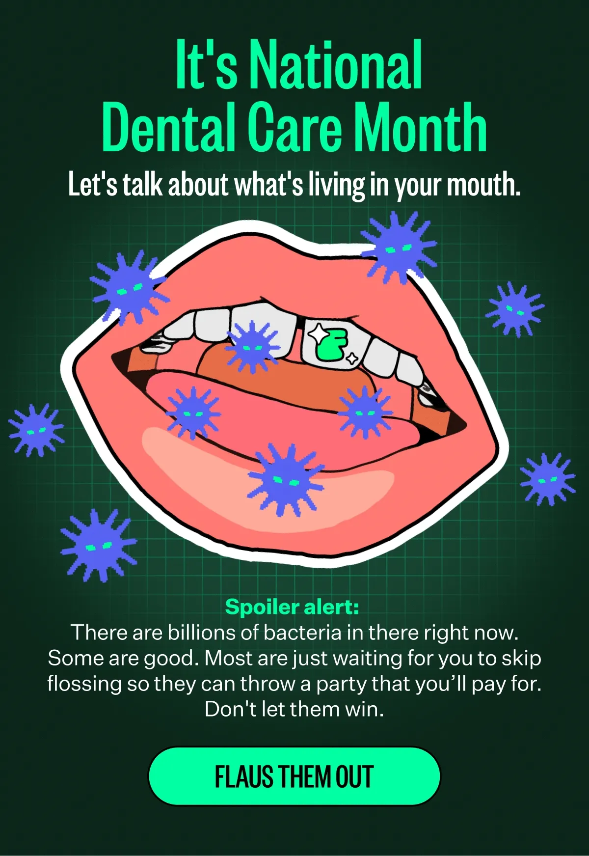 It's National
Dental Care Month
Let's talk about what's living in your mouth. Spoiler alert:
There are billions of bacteria in there right now.
Some are good. Most are just waiting for you to skip flossing so they can throw a party that you'll pay for. Don't let them win. FLAUS THEM OUT
