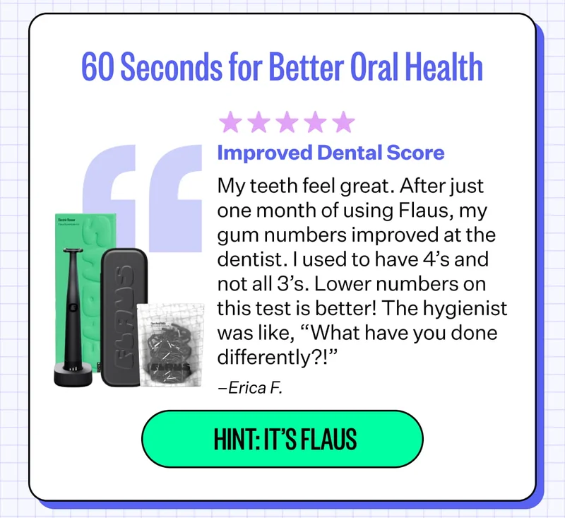 60 Seconds for Better Oral Health Improved Dental Score My teeth feel great. After just one month of using Flaus, my gum numbers improved at the dentist. I used to have 4’s and not all 3’s. Lower numbers on this test is better! The hygienist was like, “What have you done differently?!” –Erica F. | Hint: It’s Flaus