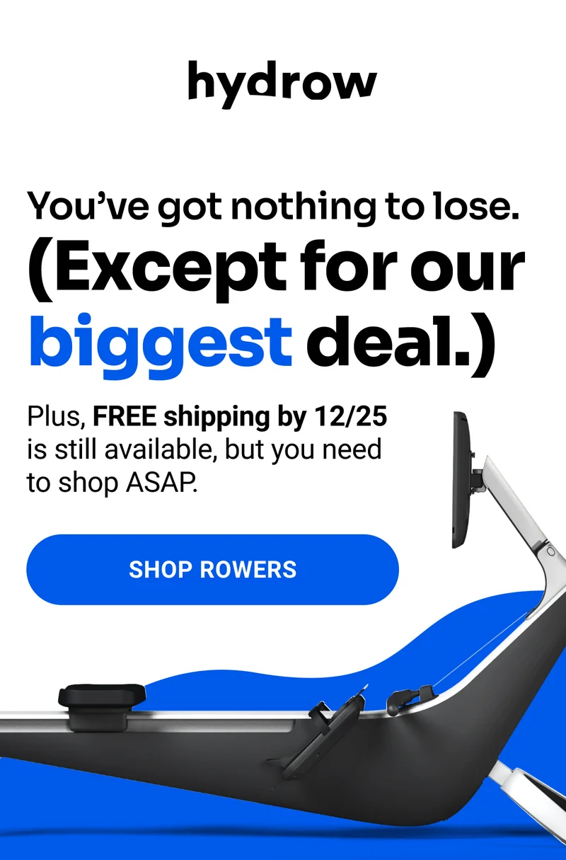 You've got nothing to lose. (Except for our biggest deal.) Plus, FREE shipping by 12/25 is still available, but you need to shop ASAP. Shop Rowers.