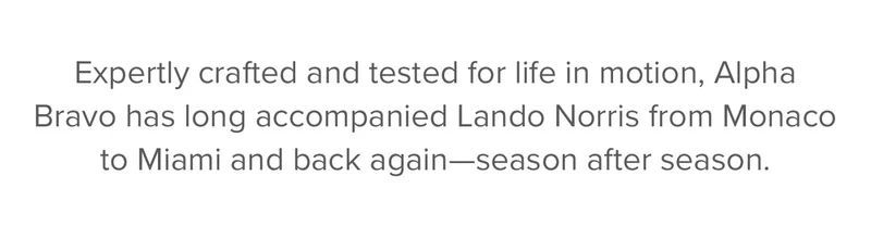 Expertly crafted and tested for life in motion, Alpha Bravo has long accompanied McLaren Formula 1 Team Driver Lando Norris from Monaco to Miami and back again, season after season.