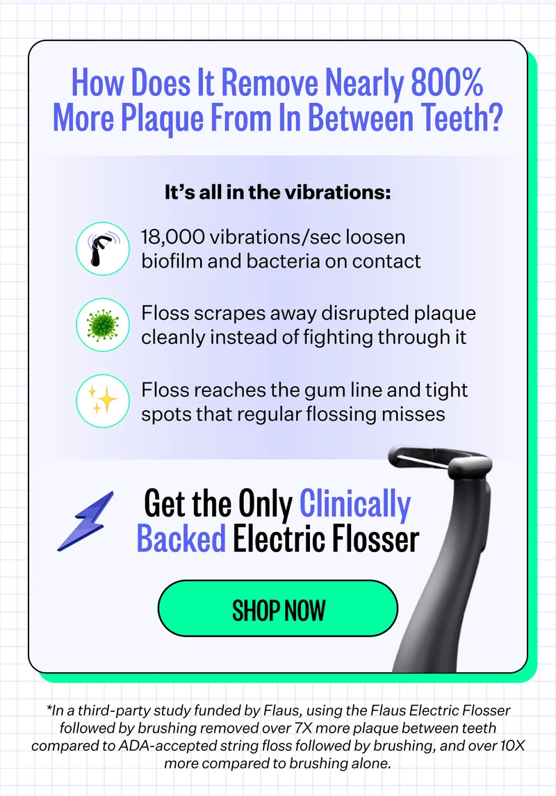 How Does It Remove Nearly 800% More Plaque From In Between Teeth? It’s all in the vibrations: 18,000 vibrations/sec loosen biofilm and bacteria on contact, Floss scrapes away disrupted plaque cleanly instead of fighting through it, Floss reaches the gum line and tight spots that regular flossing misses | Get the Only Clinically Backed Electric Flosser | Shop Now | *In a third-party study funded by Flaus, using the Flaus Electric Flosser followed by brushing removed over 7X more plaque between teeth compared to ADA-accepted string floss followed by brushing, and over 10X more compared to brushing alone.