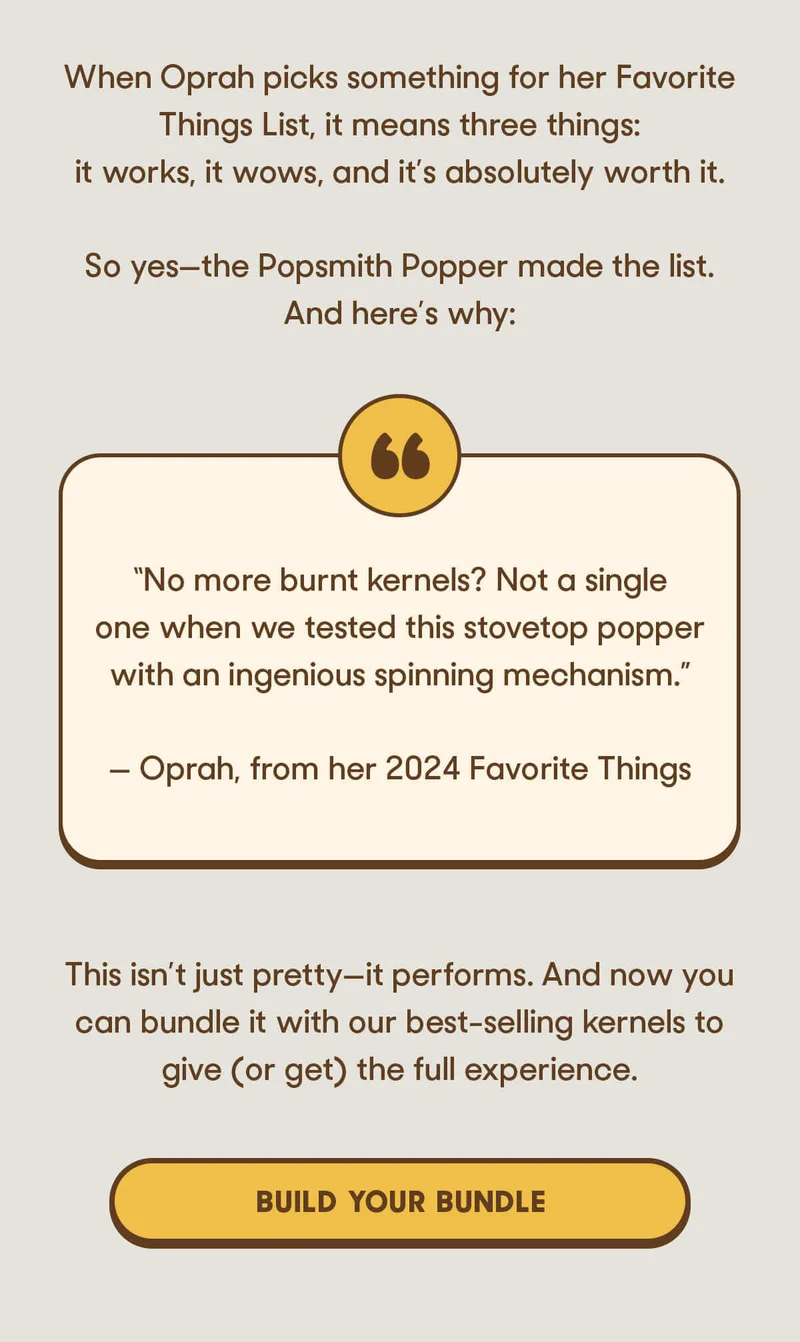 When Oprah picks something for her Favorite Things List, it means three things: it works, it wows, and it’s absolutely worth it.  So yes—the Popsmith Popper made the list. And here’s why:  “No more burnt kernels? Not a single one when we tested this stovetop popper with an ingenious spinning mechanism.” — Oprah, from her 2024 Favorite Things  This isn’t just pretty—it performs. And now you can bundle it with our best-selling kernels to give (or get) the full experience. BUILD YOUR BUNDLE