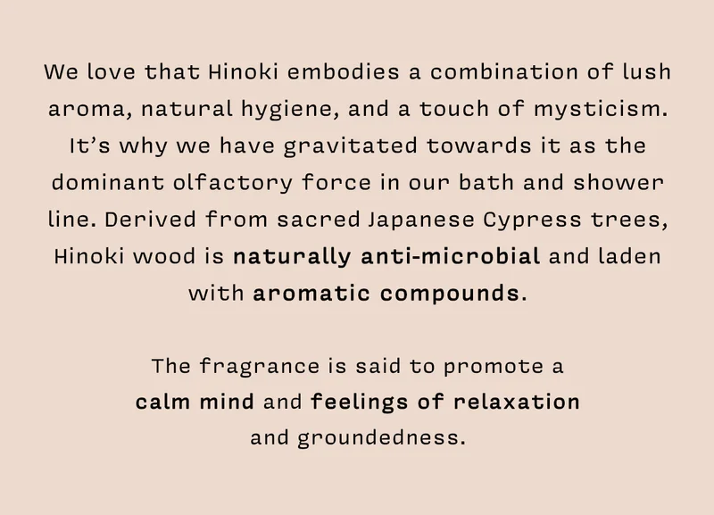 We love that Hinoki embodies a combination of lush aroma, natural hygiene, and a touch of mysticism. It’s why we have gravitated towards it as the dominant olfactory force in our bath and shower line. Derived from sacred Japanese Cypress trees, Hinoki wood is naturally anti-microbial and laden with aromatic compounds.   The fragrance is said to promote a  calm mind and feelings of relaxation  and groundedness.