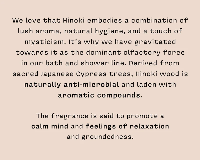 We love that Hinoki embodies a combination of lush aroma, natural hygiene, and a touch of mysticism. It’s why we have gravitated towards it as the dominant olfactory force in our bath and shower line. Derived from sacred Japanese Cypress trees, Hinoki wood is naturally anti-microbial and laden with aromatic compounds. The fragrance is said to promote a calm mind and feelings of relaxation and groundedness.