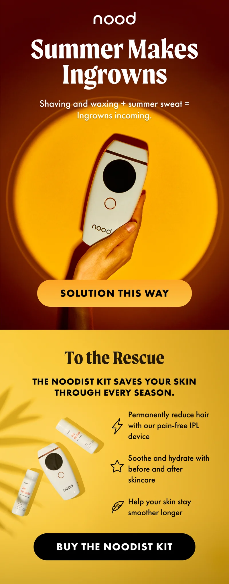 H2: To the Rescue S2: The Noodist Kit saves your skin through every season. [Lightning bolt icon] Permanently reduce hair with our pain-free IPL device [Star icon] Soothe and hydrate with before and after skincare [Leaf Icon] Help your skin stay smoother longer CTA2: BUY THE NOODIST KIT
