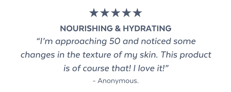 Nourishing & hydrating “I’m approaching 50 and noticed some changes in the texture of my skin. This product is of course that! I love it!” - Anonymous.