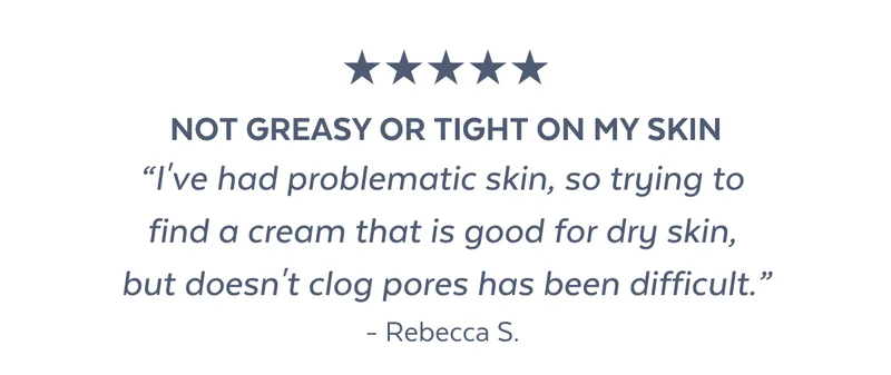 NOT GREASY OR TIGHT ON MY SKIN “I've had problematic skin, so trying to  find a cream that is good for dry skin,  but doesn't clog pores has been difficult.” - Rebecca S.