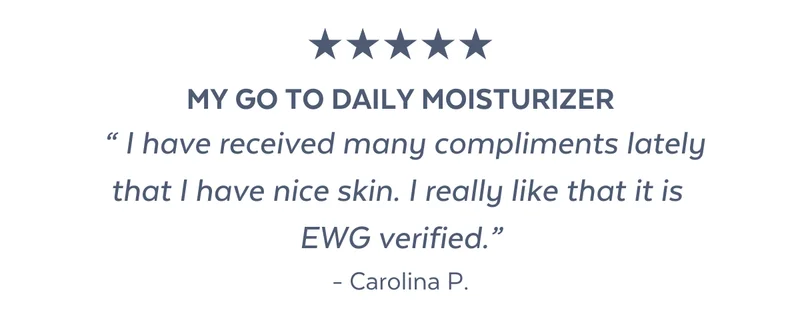 MY GO TO DAILY MOISTURIZER  “ I have received many compliments lately that I have nice skin. I really like that it is  EWG verified.” - Carolina P.