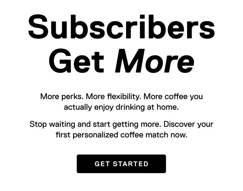 Subscribers Get More. More perks. More flexibility. More coffee you actually enjoy drinking at home. Stop waiting and start getting more. Discover your first personalized coffee match now.