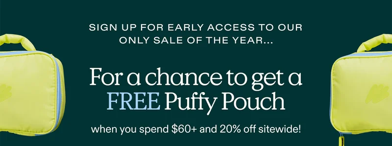 Sign up for Early Access to our only sale of the year... For a chance to get a FREE Puffy Pouch when you spend $60+ and 20% off sitewide!