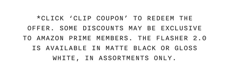 *CLICK 'CLIP COUPON' TO REDEEM THE OFFER. SOME DISCOUNTS MAY BE EXCLUSIVE TO AMAZON PRIME MEMBERS. THE FLASHER 2.0 IS AVAILABLE IN MATTE BLACK OR GLOSS WHITE, IN ASSORTMENTS ONLY.