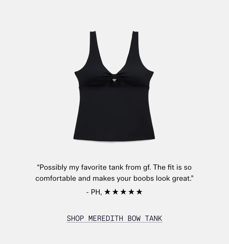 “Possibly my favorite tank from gf. The fit is so comfortable and makes your boobs look great.” - PH, ✯✯✯✯✯   |   SHOP MEREDITH BOW TANK