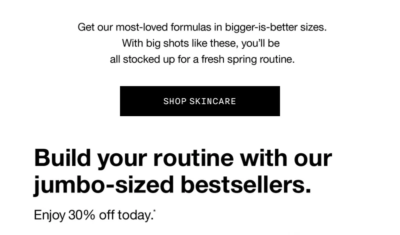 Get our most-loved formulas in bigger-is-better sizes. With big shots like these, you’ll be all stocked up for a fresh spring routine. SHOP SKINCARE | Build your routine with our jumbo-sized bestsellers. Enjoy 30% off today.*