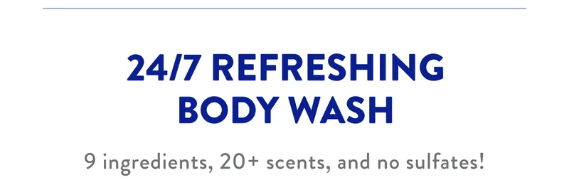 24/7 REFRESHING BODY WASH 9 ingredients, 20+ scents, and no sulfates!