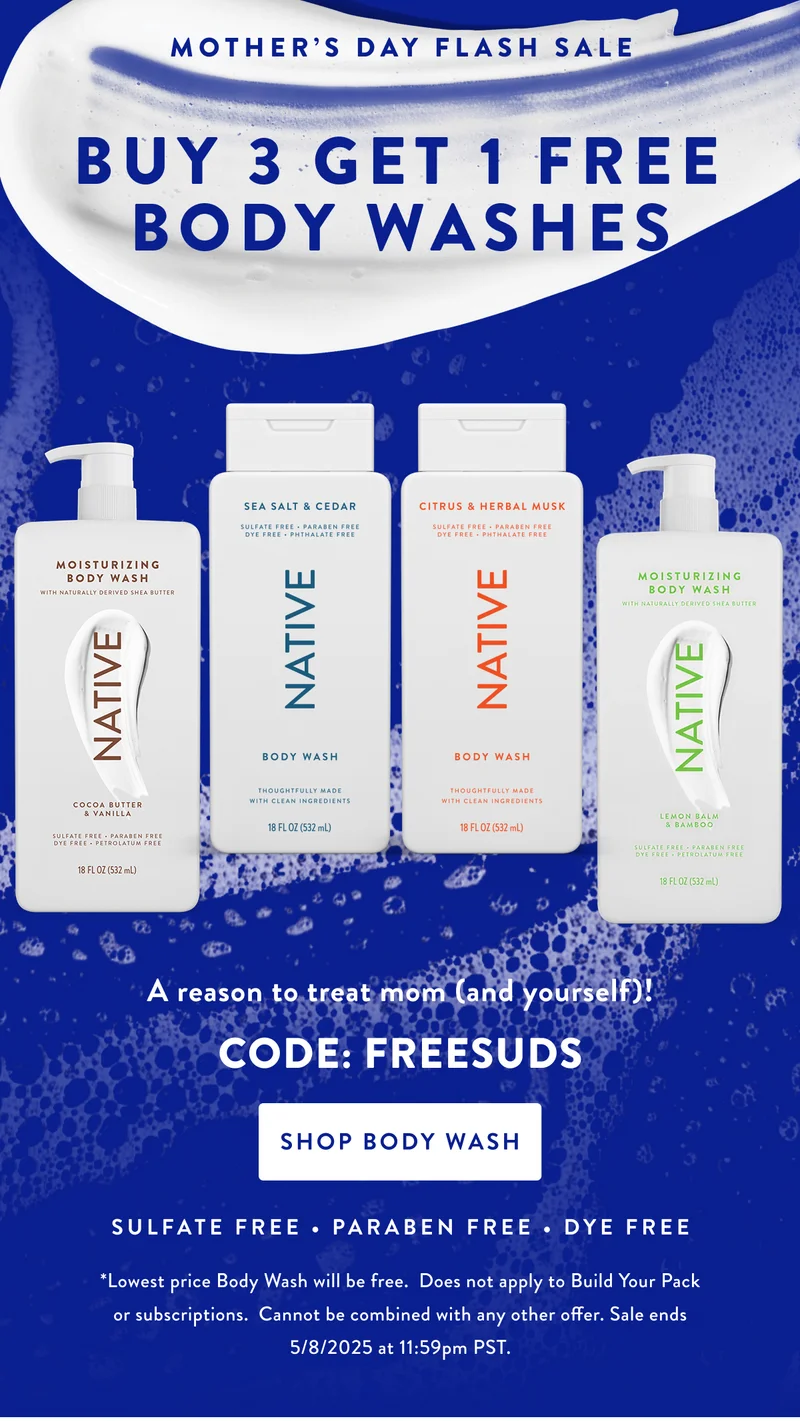 MOTHER'S DAY FLASH SALE BUY 3 GET 1 FREE BODY WASHES A reason to treat mom (and yourself)! CODE: FREESUDS SHOP BODY WASH SULFATE FREE PARABEN FREE DYE FREE *Lowest price Body Wash will be free. Does not apply to Build Your Pack or subscriptions. Cannot be combined with any other offer. Sale ends 5/8/2025 at 11:59pm PST.