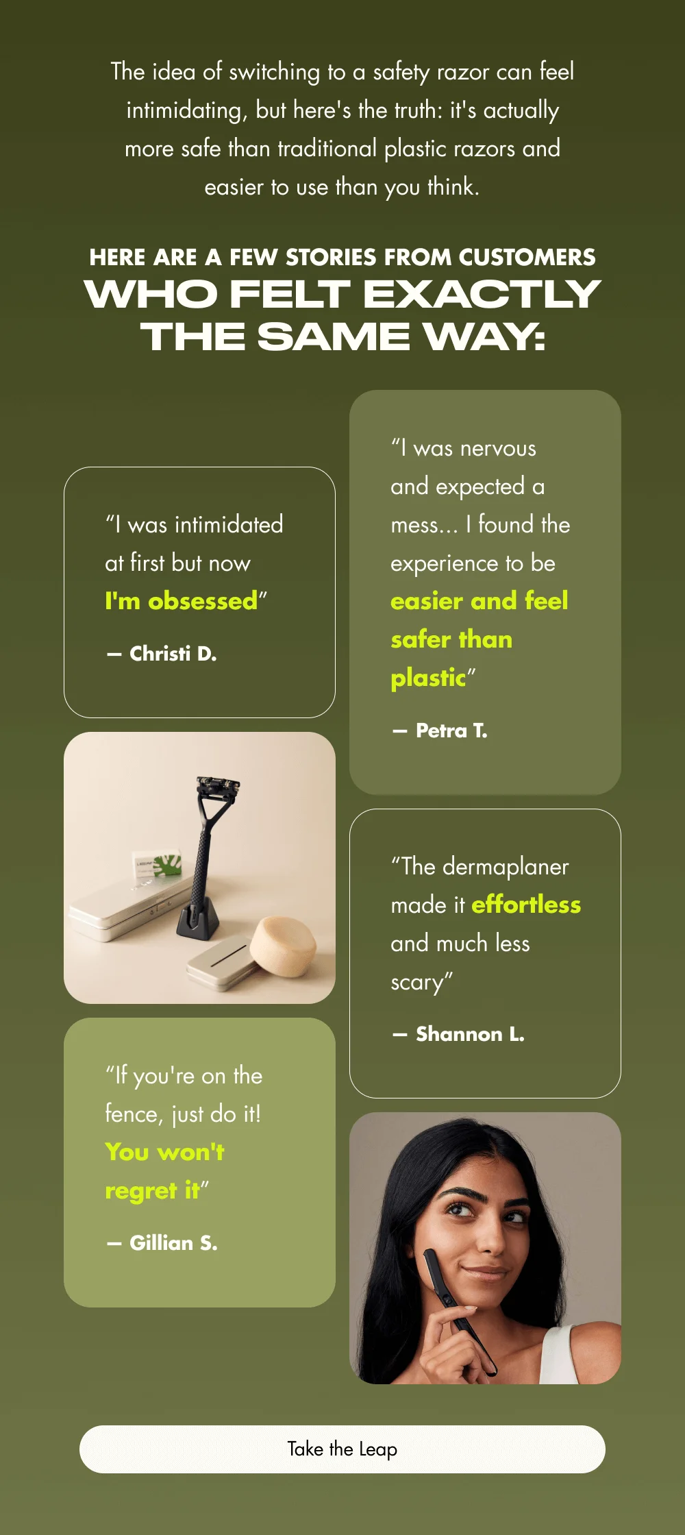 The idea of switching to a safety razor can feel intimidating, but here's the truth: it's actually more safe than traditional plastic razors and easier to use than you think.   Here are a few stories from customers who felt exactly the same way:  "I was intimidated at first but now I'm obsessed" — Christi D.  "I was nervous and expected a mess... I found the experience to be easier and feel safer than plastic" — Petra T.  "The dermaplaner made it effortless and much less scary" — Shannon L.  "If you're on the fence, just do it! You won't regret it" — Gillian S.  [ Take the Leap ]