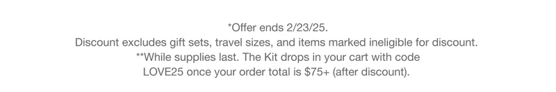 *Offer ends 2/23/25. Discount excludes gift sets, travel sizes, and items marked ineligible for discount. **While supplies last. The Kit drops in your cart with code discount code once your order total is $75+ (after discount).