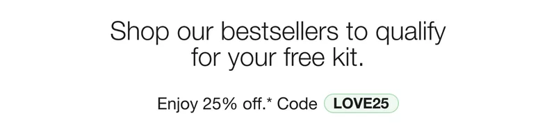 Shop our bestsellers to qualify for your free kit. Enjoy 25% off.* Code discount code
