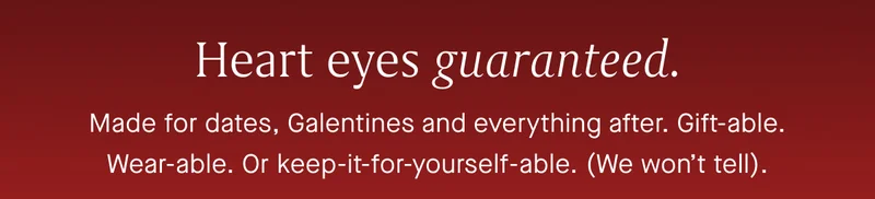 Made for dates, Galentines and everything after. Gift-able or keep-it-for-yourself-able. (We won’t tell).