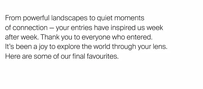 From powerful landscapes to quiet moments  of connection — your entries&nbsp;have inspired us week  after week. Thank you to everyone who entered.  It’s been a joy to explore the world through your lens.  Here are some of our final favourites.