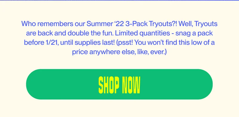 Who remembers our Summer ‘22 3-packs Tryouts?! Well, Tryouts are back and double the fun.&nbsp;Limited quantities - snag a pack before 1/21, until supplies last! (psst! You won’t find this low of a price anywhere else, like, ever.)