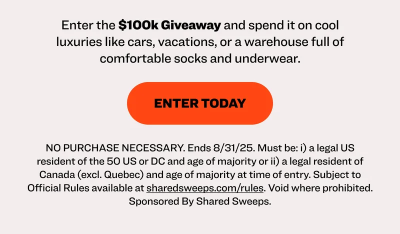 You could be $100,000 richer thanks to Shared Sweeps and Pair of Thieves. It’s free to enter, and you can add BONUS entries with purchases.  Supercool hustle Earn 27 entries Earn 65 entries shop supercool shop clearance Enter the $100k Giveaway and spend it on cool luxuries like cars, vacations, or a warehouse full of comfortable socks and underwear.  enter today NO PURCHASE NECESSARY. Ends 8/31/25. Must be: i) a legal US resident of the 50 US or DC and age of majority or ii) a legal resident of Canada (excl. Quebec) and age of majority at time of entry. Subject to Official Rules available at sharedsweeps.com/rules. Void where prohibited. Sponsored By Shared Sweeps.