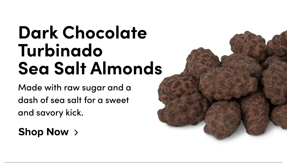 Dark Chocolate Turbinado  Sea Salt Almonds Made with raw sugar and a dash of sea salt for a sweet and savory kick. Shop Now