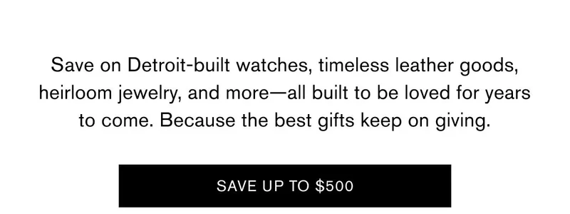 Save on Detroit-built watches, timeless leather goods, heirloom jewelry, and more—all built to be loved for years to come. Because the best gifts keep on giving. | SAVE UP TO $500