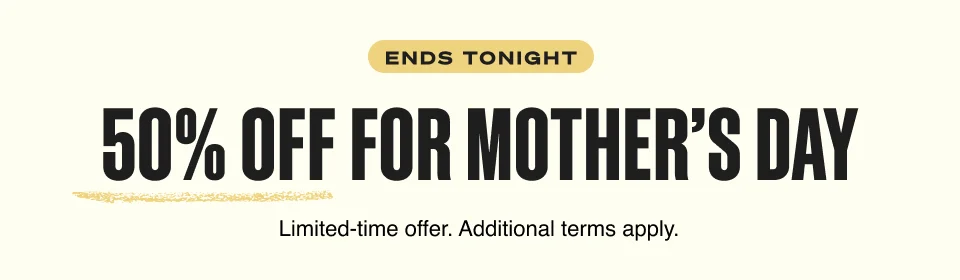 ENDS TONIGHT. 50% OFF FOR MOTHER’S DAY. Limited-time offer. Additional terms apply.