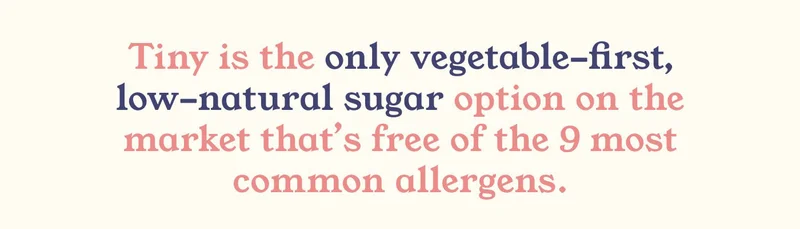 Tiny is the only vegetable-first, low-natural sugar option on the market that's free of the 9 most common allergens.