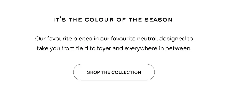 Our favourite pieces in our favourite neutral, designed to take you from field to foyer and everywhere in between.