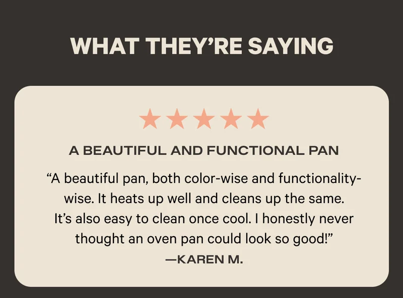 What They're Saying - Five Stars - A Beautiful and Functional Pan - "A beautiful pan, both color-wise and functionality-wise. It heats up well and cleans up the same. It's also easy to clean once cool. I honestly never thought an oven pan could look so good!" - Karen M.