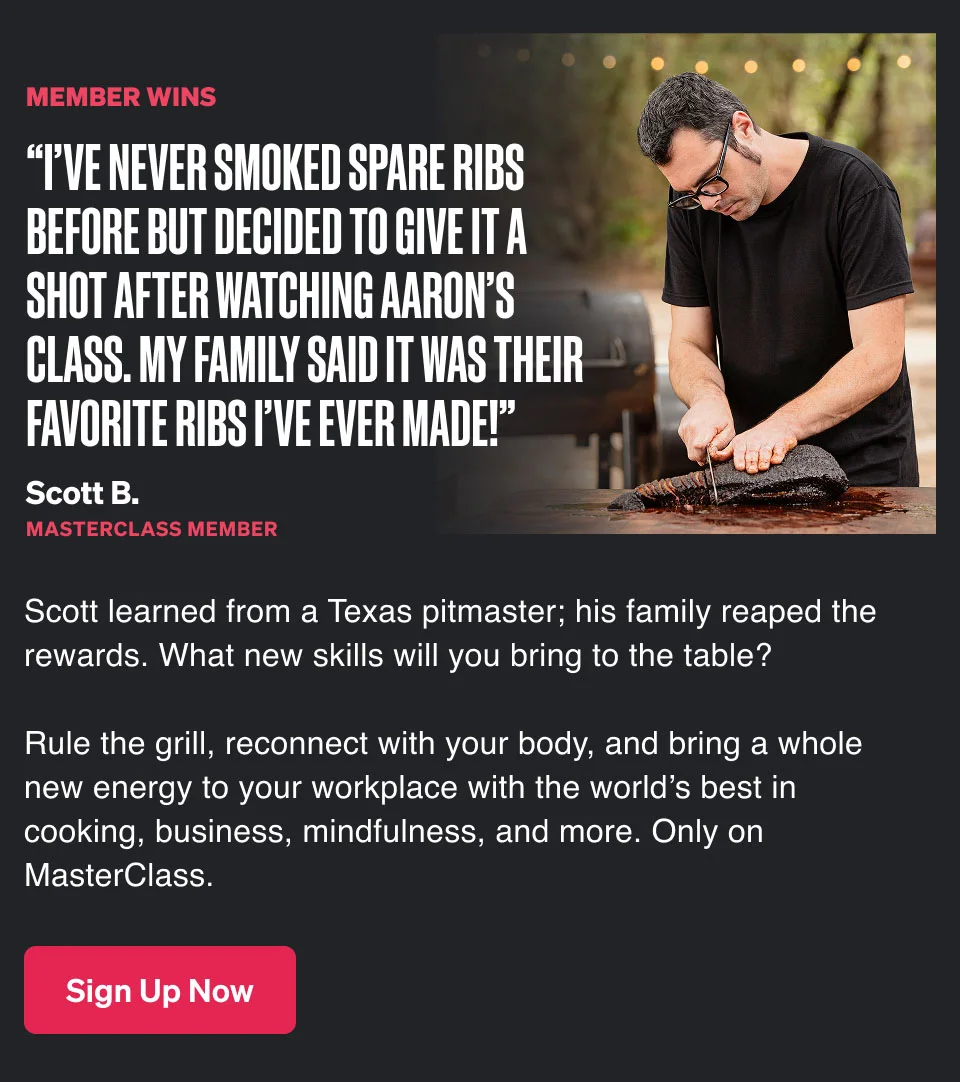 “I’ve never smoked spare ribs before but decided to give it a shot after watching Aaron’s class. My family said it was their favorite ribs I’ve ever made!” Scott B. MasterClass member Scott learned from a Texas pitmaster; his family reaped the rewards. What new skills will you bring to the table? Rule the grill, reconnect with your body, and bring a whole new energy to your workplace with the world’s best in cooking, business, mindfulness, and more. Only on MasterClass.