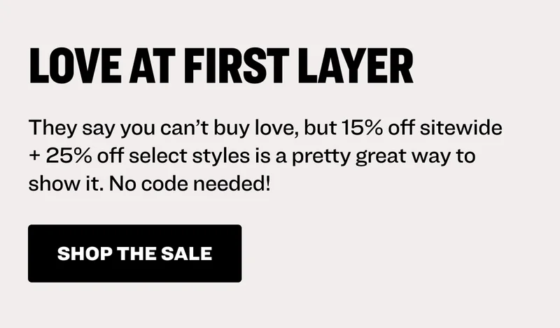 Love at First Layer: They say you can’t buy love, but 15% off sitewide + 25% off select styles is a pretty great way to show it. No code needed! Shop the sale.