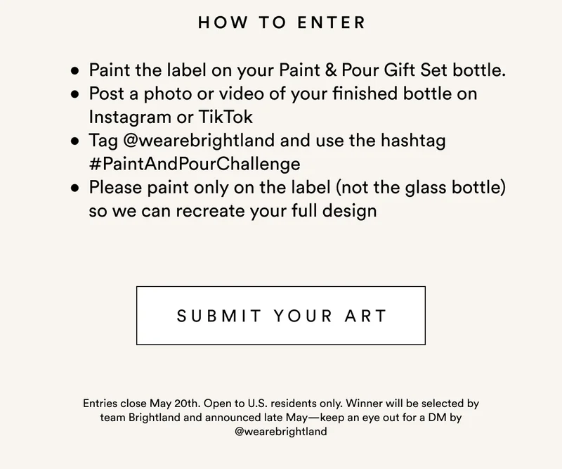 How to enter: Paint the label on your Paint & Pour Gift Set bottle.  Post a photo or video of your finished bottle on Instagram or TikTok Tag @wearebrightland and use the hashtag #PaintAndPourChallenge Please paint only on the label (not the glass bottle) so we can recreate your full design. Entries close May 20th. Open to U.S. residents only. Winner will be selected by team Brightland and announced late May—keep an eye out for a DM by @wearebrightland