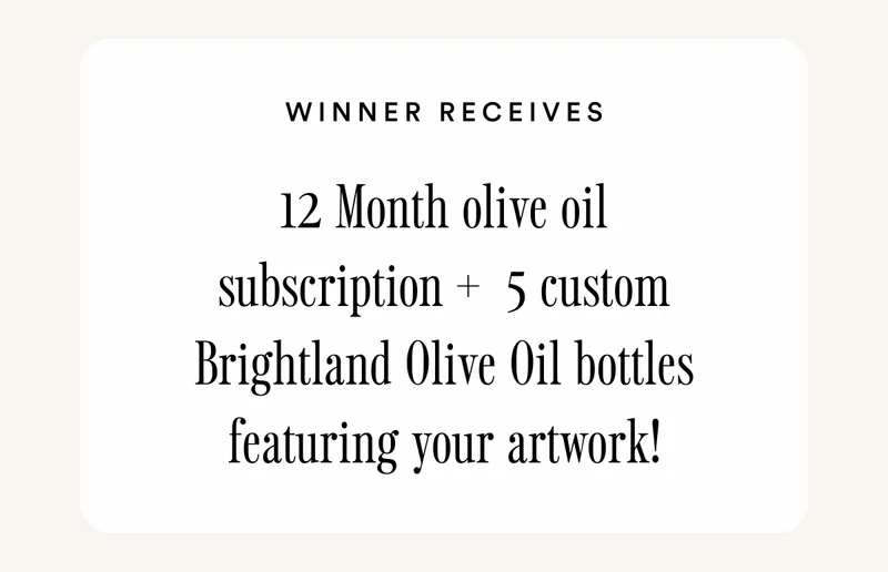 WINNER RECEIVES:  12 Month olive oil subscription +  5 custom Brightland Olive Oil bottles featuring your artwork!